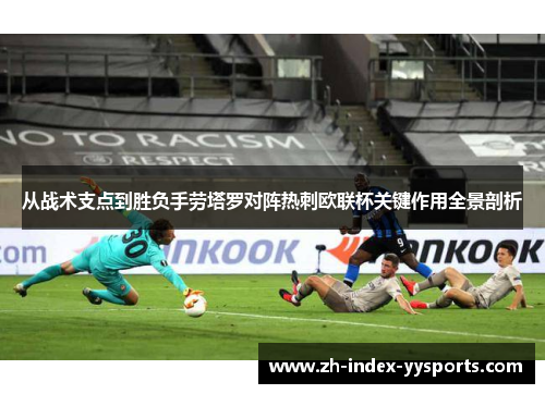 从战术支点到胜负手劳塔罗对阵热刺欧联杯关键作用全景剖析 从战术支点到胜负手劳塔罗对阵热刺欧联杯关键作用全景剖析
