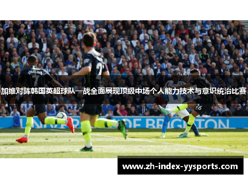 加维对阵韩国英超球队一战全面展现顶级中场个人能力技术与意识统治比赛 加维对阵韩国英超球队一战全面展现顶级中场个人能力技术与意识统治比赛
