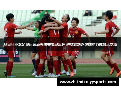 尼日利亚女足奥运会顽强防守表现出色 进攻端缺乏终结能力成最大软肋