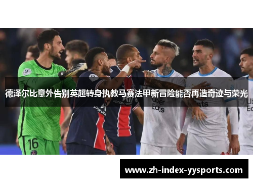 德泽尔比意外告别英超转身执教马赛法甲新冒险能否再造奇迹与荣光