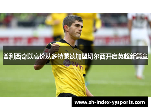 普利西奇以高价从多特蒙德加盟切尔西开启英超新篇章