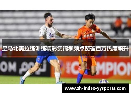皇马北美拉练训练精彩集锦视频点赞破百万热度飙升