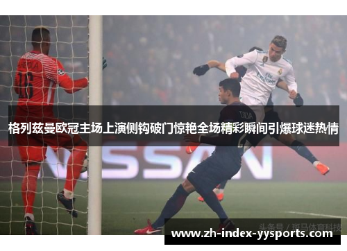 格列兹曼欧冠主场上演侧钩破门惊艳全场精彩瞬间引爆球迷热情